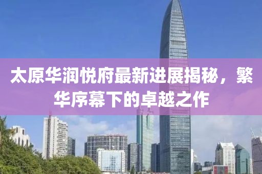 太原華潤悅府最新進(jìn)展揭秘，繁華序幕下的卓越之作