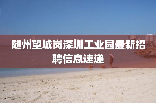 隨州望城崗深圳工業(yè)園最新招聘信息速遞