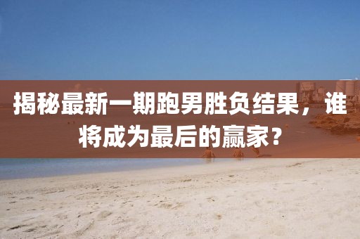 揭秘最新一期跑男勝負結果，誰(shuí)將成為最后的贏(yíng)家？