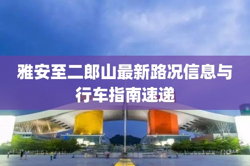 雅安至二郎山最新路況信息與行車(chē)指南速遞