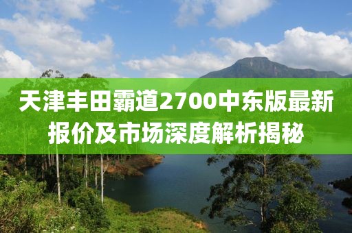天津豐田霸道2700中東版最新報價(jià)及市場(chǎng)深度解析揭秘