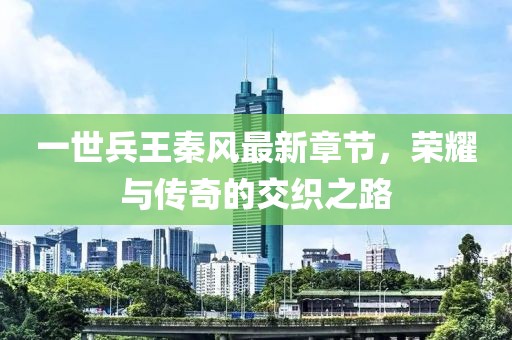 一世兵王秦風(fēng)最新章節，榮耀與傳奇的交織之路