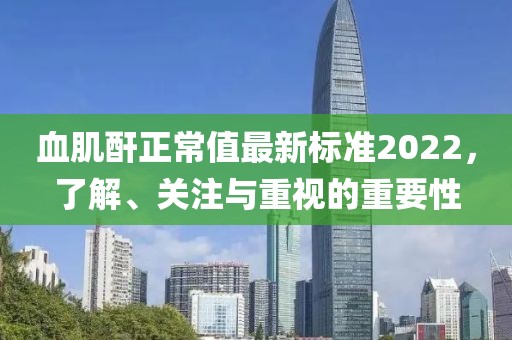 血肌酐正常值最新標準2022，了解、關(guān)注與重視的重要性