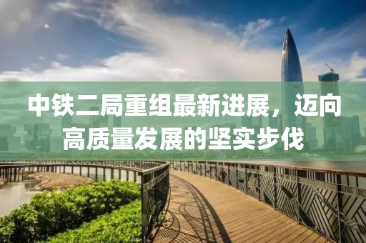 中鐵二局重組最新進(jìn)展，邁向高質(zhì)量發(fā)展的堅實(shí)步伐