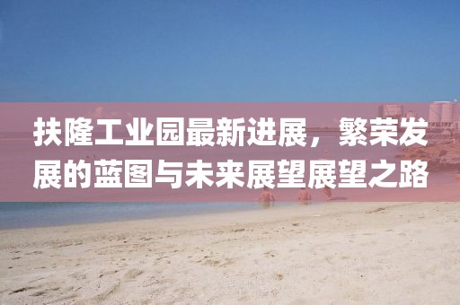 扶隆工業(yè)園最新進(jìn)展，繁榮發(fā)展的藍圖與未來(lái)展望展望之路