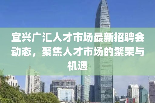 宜興廣匯人才市場(chǎng)最新招聘會(huì )動(dòng)態(tài)，聚焦人才市場(chǎng)的繁榮與機遇