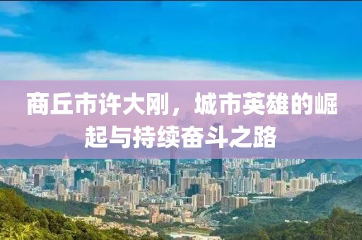 商丘市許大剛，城市英雄的崛起與持續奮斗之路