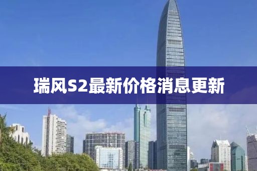 瑞風(fēng)S2最新價(jià)格消息更新