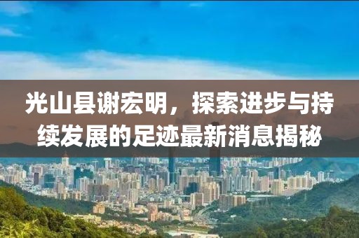 光山縣謝宏明，探索進(jìn)步與持續發(fā)展的足跡最新消息揭秘