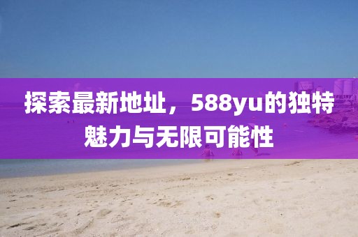 探索最新地址，588yu的獨特魅力與無(wú)限可能性