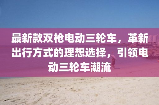最新款雙槍電動(dòng)三輪車(chē)，革新出行方式的理想選擇，引領(lǐng)電動(dòng)三輪車(chē)潮流