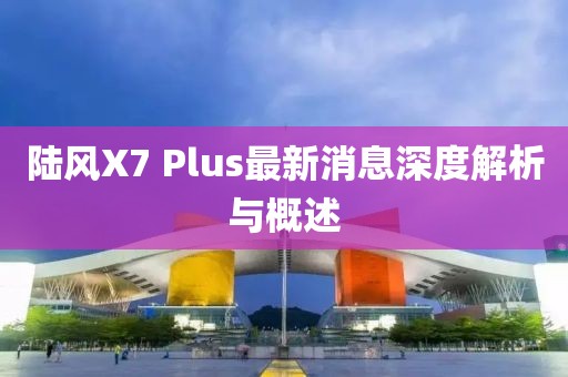 陸風(fēng)X7 Plus最新消息深度解析與概述