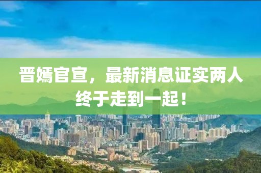 晉嫣官宣，最新消息證實(shí)兩人終于走到一起！