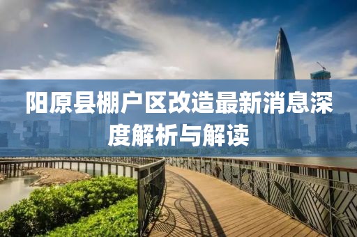 陽(yáng)原縣棚戶(hù)區改造最新消息深度解析與解讀