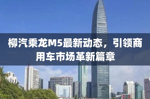 柳汽乘龍M5最新動(dòng)態(tài)，引領(lǐng)商用車(chē)市場(chǎng)革新篇章