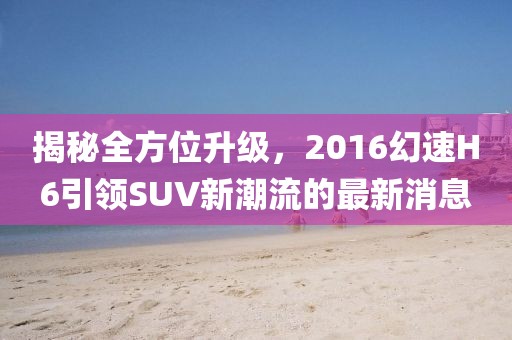 揭秘全方位升級，2016幻速H6引領(lǐng)SUV新潮流的最新消息