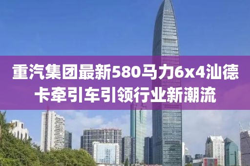 重汽集團最新580馬力6x4汕德卡牽引車(chē)引領(lǐng)行業(yè)新潮流