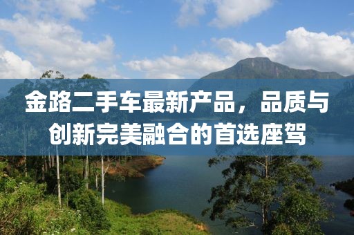 金路二手車(chē)最新產(chǎn)品，品質(zhì)與創(chuàng  )新完美融合的首選座駕