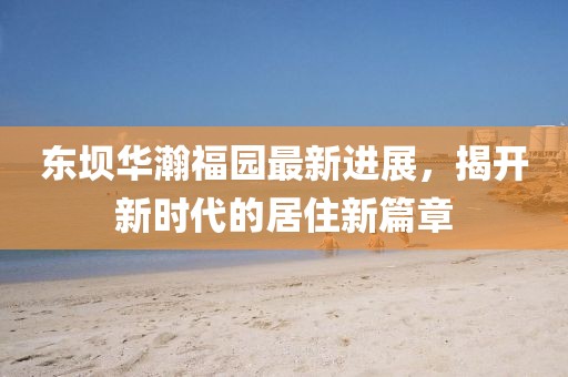 東壩華瀚福園最新進(jìn)展，揭開(kāi)新時(shí)代的居住新篇章