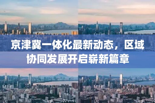 京津冀一體化最新動(dòng)態(tài)，區域協(xié)同發(fā)展開(kāi)啟嶄新篇章