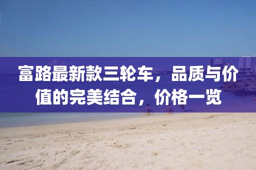 富路最新款三輪車(chē)，品質(zhì)與價(jià)值的完美結合，價(jià)格一覽