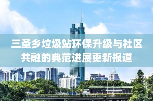 三圣鄉垃圾站環(huán)保升級與社區共融的典范進(jìn)展更新報道