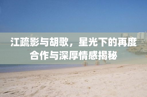 江疏影與胡歌，星光下的再度合作與深厚情感揭秘