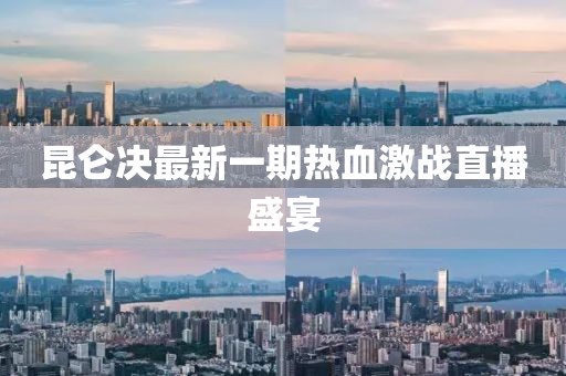 昆侖決最新一期熱血激戰直播盛宴