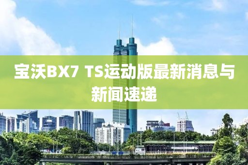 寶沃BX7 TS運動(dòng)版最新消息與新聞速遞