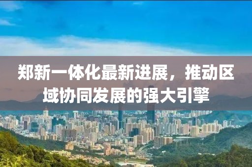 鄭新一體化最新進(jìn)展，推動(dòng)區域協(xié)同發(fā)展的強大引擎