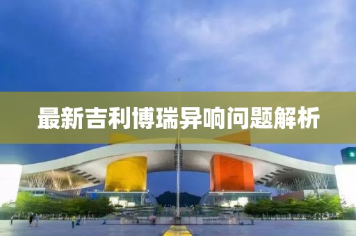 最新吉利博瑞異響問(wèn)題解析