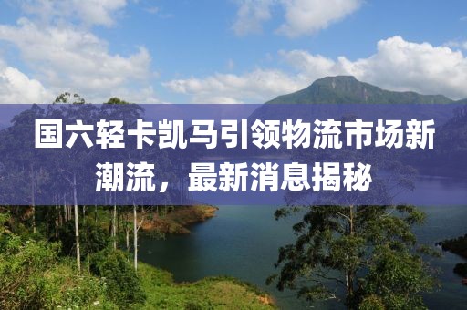 國六輕卡凱馬引領(lǐng)物流市場(chǎng)新潮流，最新消息揭秘
