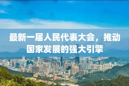 最新一屆人民代表大會(huì )，推動(dòng)國家發(fā)展的強大引擎