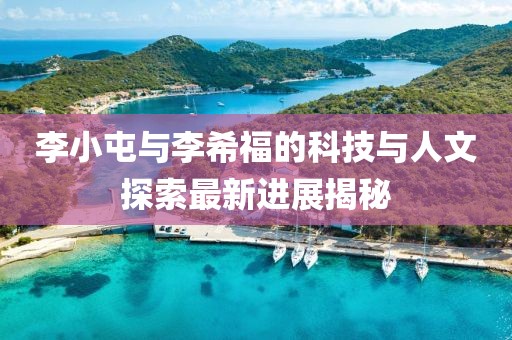 李小屯與李希福的科技與人文探索最新進(jìn)展揭秘