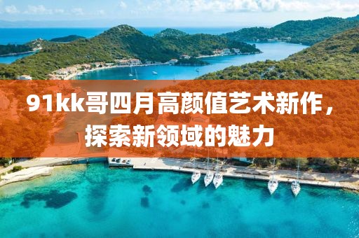 91kk哥四月高顏值藝術(shù)新作，探索新領(lǐng)域的魅力