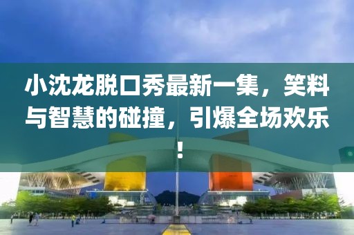 小沈龍脫口秀最新一集，笑料與智慧的碰撞，引爆全場(chǎng)歡樂(lè )！