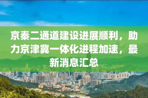 京秦二通道建設進(jìn)展順利，助力京津冀一體化進(jìn)程加速，最新消息匯總