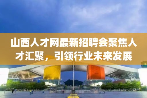 山西人才網(wǎng)最新招聘會(huì )聚焦人才匯聚，引領(lǐng)行業(yè)未來(lái)發(fā)展