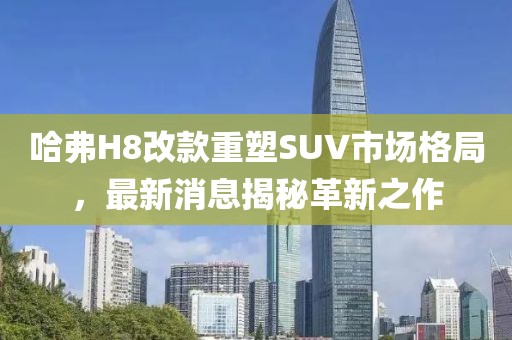 哈弗H8改款重塑SUV市場(chǎng)格局，最新消息揭秘革新之作