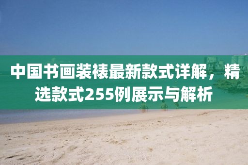 中國書(shū)畫(huà)裝裱最新款式詳解，精選款式255例展示與解析