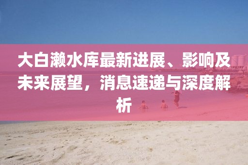 大白瀨水庫最新進(jìn)展、影響及未來(lái)展望，消息速遞與深度解析