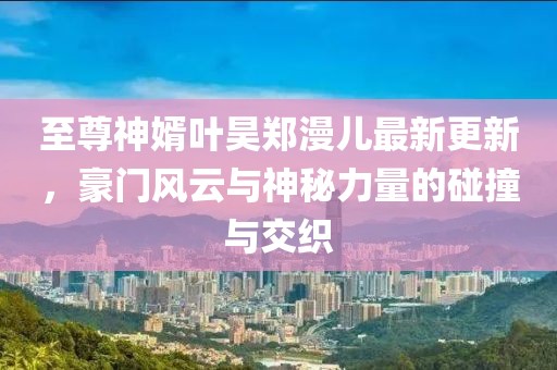 至尊神婿葉昊鄭漫兒最新更新，豪門(mén)風(fēng)云與神秘力量的碰撞與交織