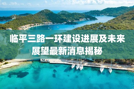 臨平三路一環(huán)建設進(jìn)展及未來(lái)展望最新消息揭秘