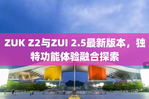 ZUK Z2與ZUI 2.5最新版本，獨特功能體驗融合探索