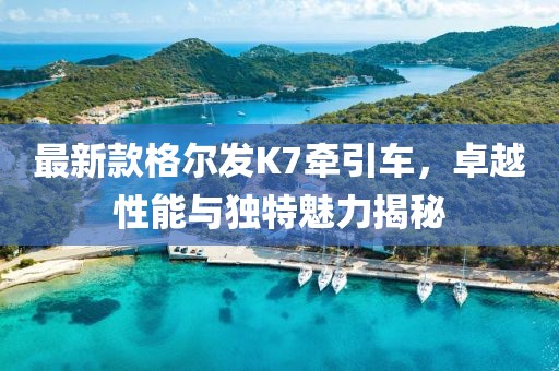 最新款格爾發(fā)K7牽引車(chē)，卓越性能與獨特魅力揭秘
