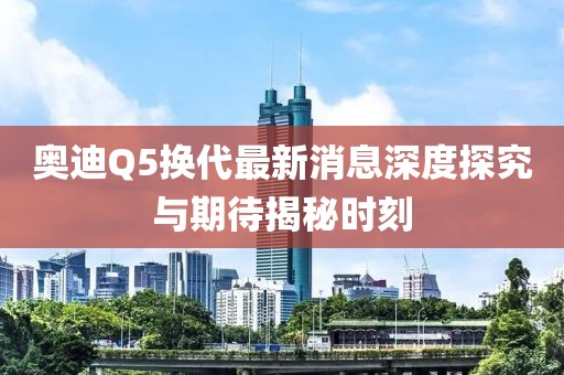 奧迪Q5換代最新消息深度探究與期待揭秘時(shí)刻