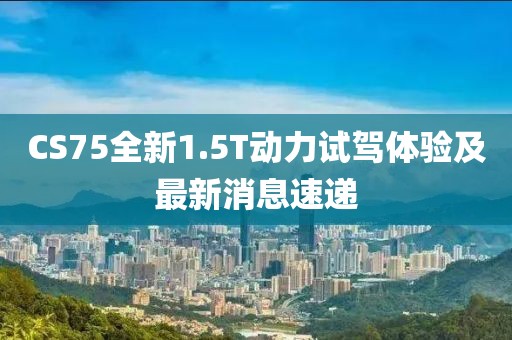 CS75全新1.5T動(dòng)力試駕體驗及最新消息速遞