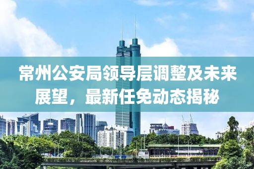 常州公安局領(lǐng)導層調整及未來(lái)展望，最新任免動(dòng)態(tài)揭秘