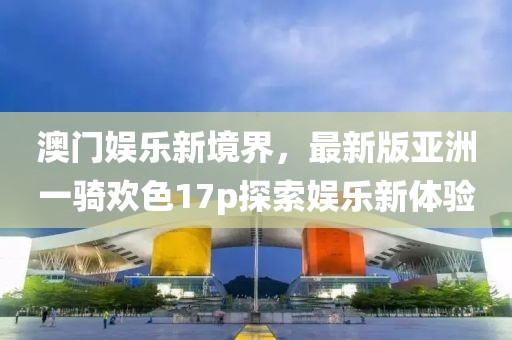 澳門(mén)娛樂(lè )新境界，最新版亞洲一騎歡色17p探索娛樂(lè )新體驗