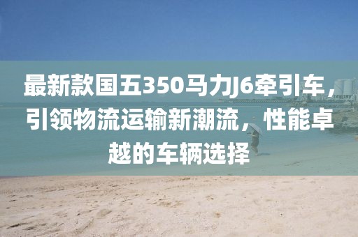 最新款國五350馬力J6牽引車(chē)，引領(lǐng)物流運輸新潮流，性能卓越的車(chē)輛選擇